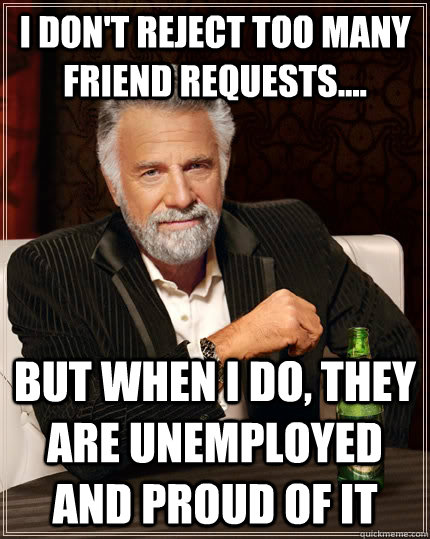 I don't reject too many friend requests.... but when I do, they are unemployed and proud of it  The Most Interesting Man In The World