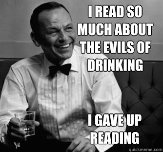 I read so much about the evils of drinking I gave up reading  
