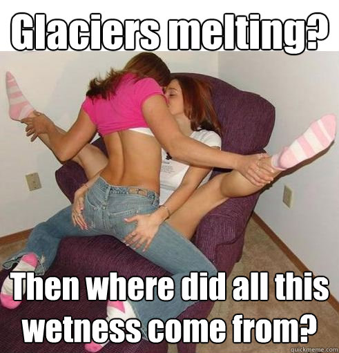 Glaciers melting? Then where did all this wetness come from?  Funny Girls