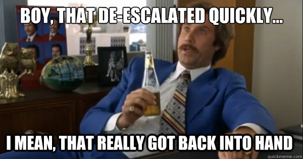 Boy, that de-escalated quickly...  I mean, that really got back into hand  Ron burgundy