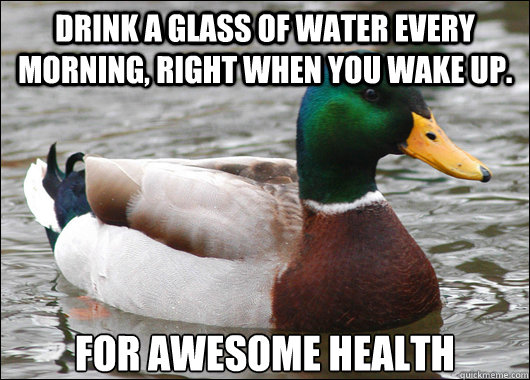 Drink a glass of water every morning, right when you wake up.  for Awesome health  Actual Advice Mallard