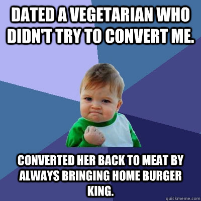 Dated a vegetarian who didn't try to convert me. Converted her back to meat by always bringing home Burger King.  Success Kid