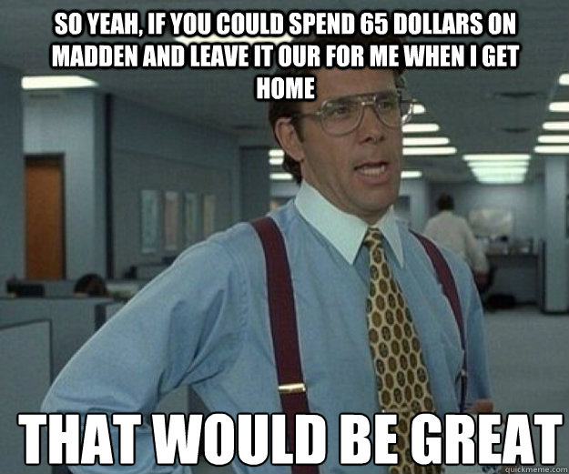 So yeah, if you could spend 65 dollars on madden and leave it our for me when I get home THAT WOULD BE GREAT  that would be great