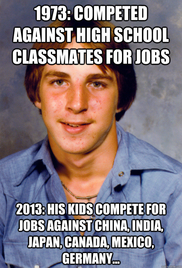 1973: competed against high school classmates for jobs 2013: his kids compete for jobs against china, india, japan, canada, mexico, germany... - 1973: competed against high school classmates for jobs 2013: his kids compete for jobs against china, india, japan, canada, mexico, germany...  Old Economy Steven