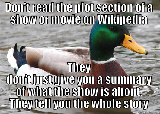 DON'T READ THE PLOT SECTION OF A SHOW OR MOVIE ON WIKIPEDIA THEY DON'T JUST GIVE YOU A SUMMARY OF WHAT THE SHOW IS ABOUT. THEY TELL YOU THE WHOLE STORY Actual Advice Mallard