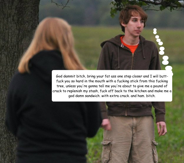 God dammit bitch, bring your fat ass one step closer and I will butt-fuck you so hard in the mouth with a fucking stick from this fucking tree, unless you're gonna tell me you're about to give me a pound of crack to replenish my stash, fuck off back to th - God dammit bitch, bring your fat ass one step closer and I will butt-fuck you so hard in the mouth with a fucking stick from this fucking tree, unless you're gonna tell me you're about to give me a pound of crack to replenish my stash, fuck off back to th  BUTT FUCKIN AWESOME