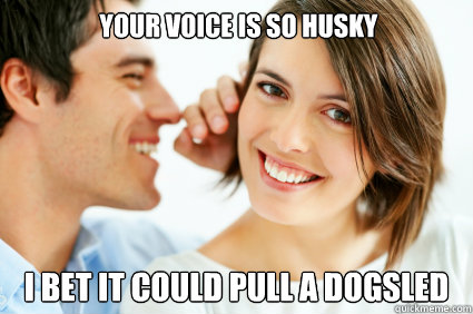 your voice is so husky i bet it could pull a dogsled  Bad Pick-up line Paul