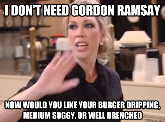 I don't need Gordon Ramsay Now would you like your burger dripping, medium soggy, or well drenched  Overly Hostile Amy