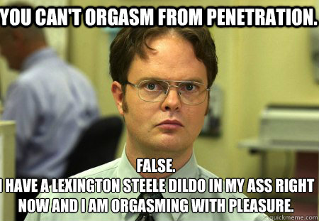 You can't orgasm from penetration. False.
I have a Lexington Steele Dildo in my ass right now and I am orgasming with pleasure. - You can't orgasm from penetration. False.
I have a Lexington Steele Dildo in my ass right now and I am orgasming with pleasure.  Schrute