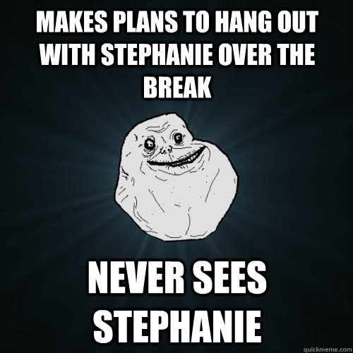 Makes plans to hang out with Stephanie over the break Never sees stephanie  Forever Alone