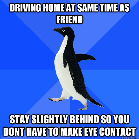 driving home at same time as friend stay slightly behind so you dont have to make eye contact  Socially Awkward Penguin