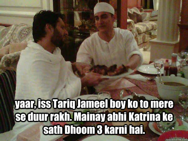 yaar, iss Tariq Jameel boy ko to mere se duur rakh. Mainay abhi Katrina ke sath Dhoom 3 karni hai. - yaar, iss Tariq Jameel boy ko to mere se duur rakh. Mainay abhi Katrina ke sath Dhoom 3 karni hai.  Amir Khan Shahid Afridi