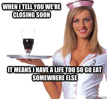 When I tell you we're closing soon It means I have a life too so go eat somewhere else  