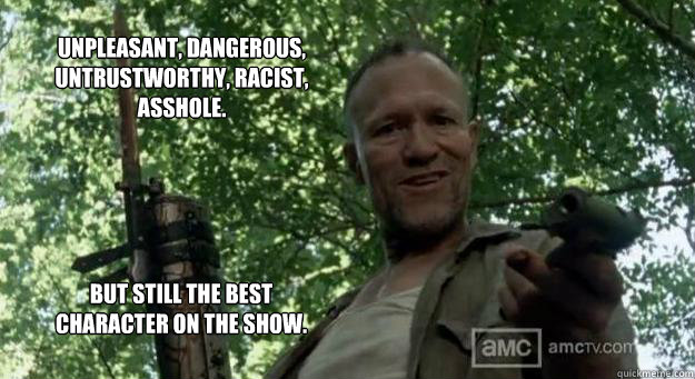 Unpleasant, dangerous,  Untrustworthy, Racist, asshole. But still the best character on the show. - Unpleasant, dangerous,  Untrustworthy, Racist, asshole. But still the best character on the show.  Merle Dixon