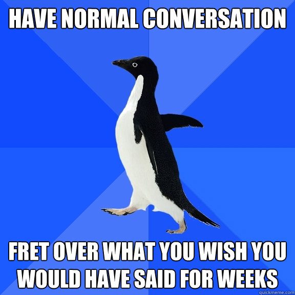 have normal conversation fret over what you wish you would have said for weeks  Socially Awkward Penguin