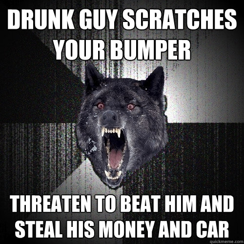 Drunk guy scratches your bumper Threaten to beat him and steal his money and car  Insanity Wolf