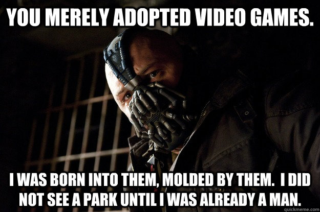 You merely adopted video games. I was born into them, molded by them.  I did not see a park until I was already a man.  Angry Bane