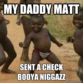 MY DADDY MATT SENT A CHECK
BOOYA NIGGAZZ  Its friday niggas