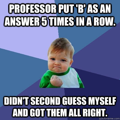 Professor put 'B' as an answer 5 times in a row.  Didn't second guess myself and got them all right.  Success Kid