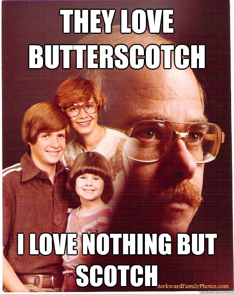 they love butterscotch i love nothing but scotch  Vengeance Dad