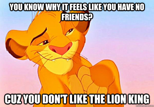you know why it feels like you have no friends? Cuz you don't like the lion king   