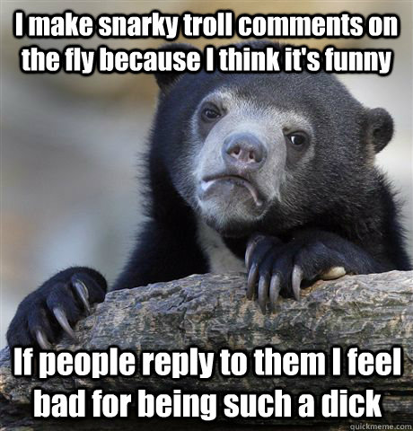 I make snarky troll comments on the fly because I think it's funny If people reply to them I feel bad for being such a dick  Confession Bear