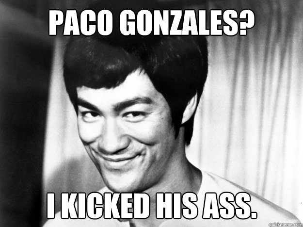 Paco Gonzales? i kicked his ass.  Bruce Lee