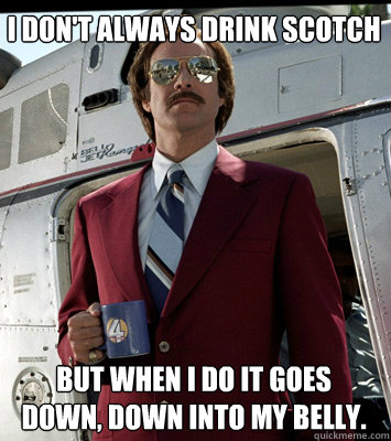 I don't always drink scotch But when i do it goes down, down into my belly.  Anchorman