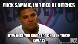 fuck sammie, im tired of bitches btw mike you kinda look hot in those sweats   Crying Ronnie