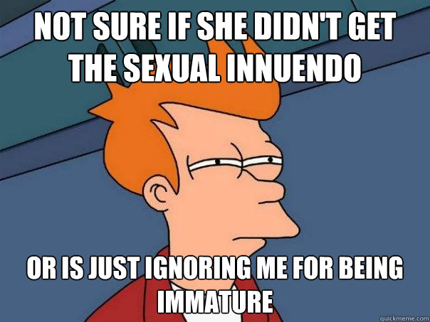 Not sure if she didn't get the sexual innuendo Or is just ignoring me for being immature  Futurama Fry