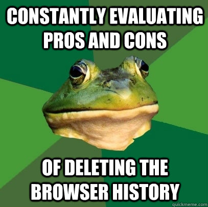 constantly evaluating pros and cons of deleting the browser history  Foul Bachelor Frog