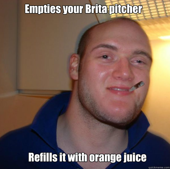 Empties your Brita pitcher Refills it with orange juice - Empties your Brita pitcher Refills it with orange juice  Good 10 Guy Greg