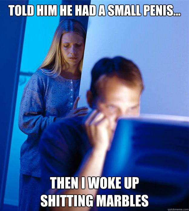 Told him he had a small penis... Then I woke up 
shitting marbles  Redditors Wife