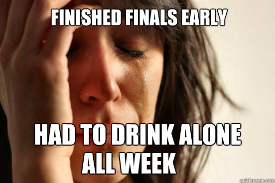 Finished finals early had to drink alone
 all week  First World Problems