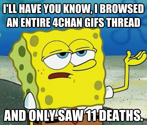 I'll have you know, I browsed an entire 4chan gifs thread And only saw 11 deaths. - I'll have you know, I browsed an entire 4chan gifs thread And only saw 11 deaths.  Tough Spongebob