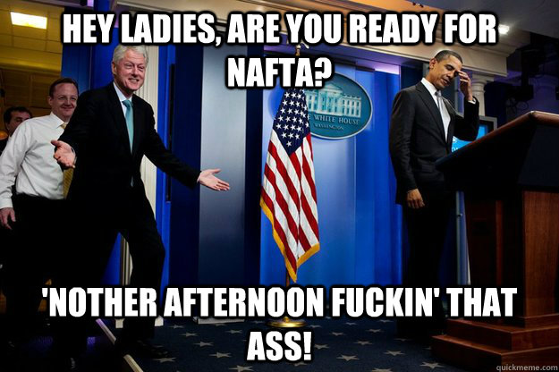 Hey ladies, are you ready for NAFTA? 'Nother afternoon fuckin' that ass! - Hey ladies, are you ready for NAFTA? 'Nother afternoon fuckin' that ass!  Inappropriate Timing Bill Clinton