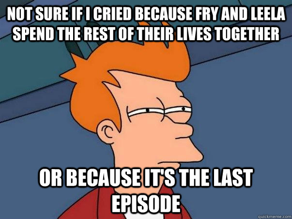 Not sure if I cried because fry and leela spend the rest of their lives together or because it's the last episode  Not sure Fry