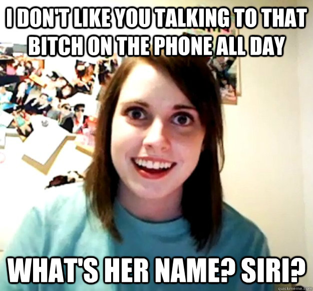 I don't like you talking to that bitch on the phone all day What's her name? Siri?  Overly Attached Girlfriend