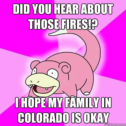 Did you hear about those fires!? I hope my family in Colorado is okay  Slowpoke