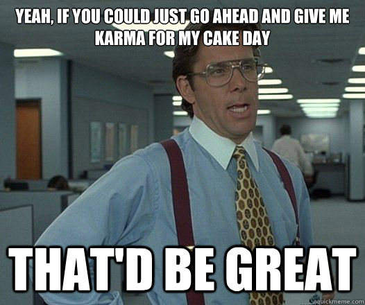Yeah, if you could just go ahead and give me karma for my cake day That'd be great  Lumbergh