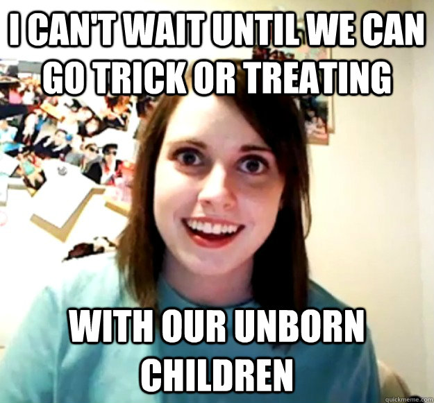 i can't wait until we can go trick or treating with our unborn children  Overly Attached Girlfriend