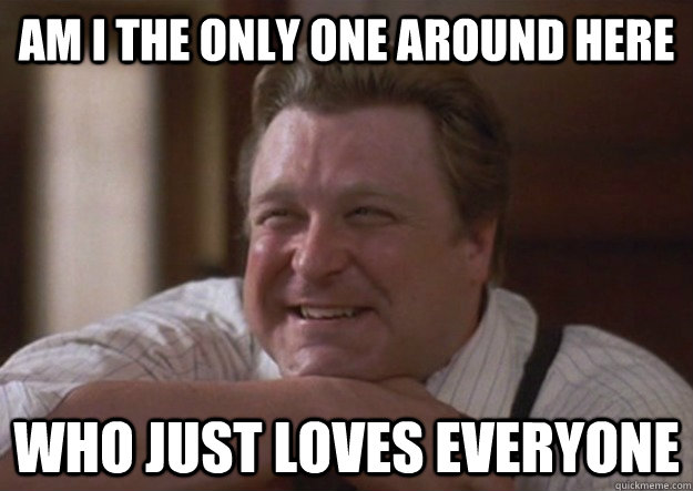 Am i the only one around here who just loves everyone  happy john goodman