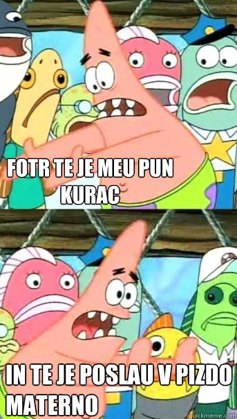 fotr te je meu pun kurac in te je poslau v pizdo materno  Push it somewhere else Patrick