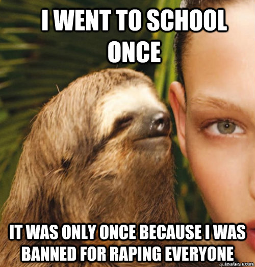 I went to school once It was only once because i was banned for raping everyone  rape sloth