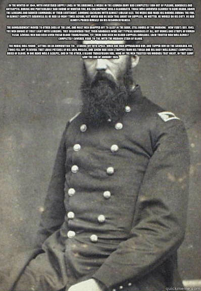 In the winter of 1944, with overtaxed supply lines in the Ardennes, a medic in the German army had completely run out of plasma, bandages and antiseptic. During one particularly bad round of mortar fire, his encampment was a bloodbath. Those who survived   Civil War Doctor