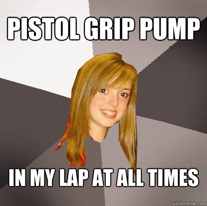 pistol grip pump in my lap at all times  Musically Oblivious 8th Grader