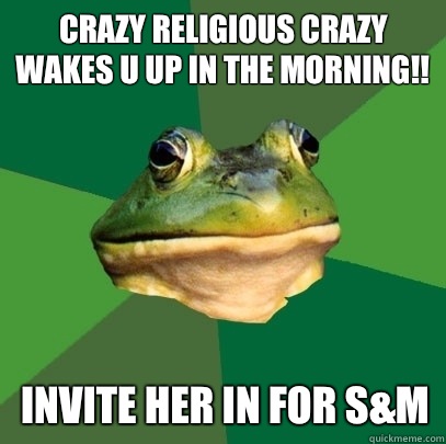 Crazy religious crazy wakes u up in the morning!! Invite her in for s&m  Foul Bachelor Frog