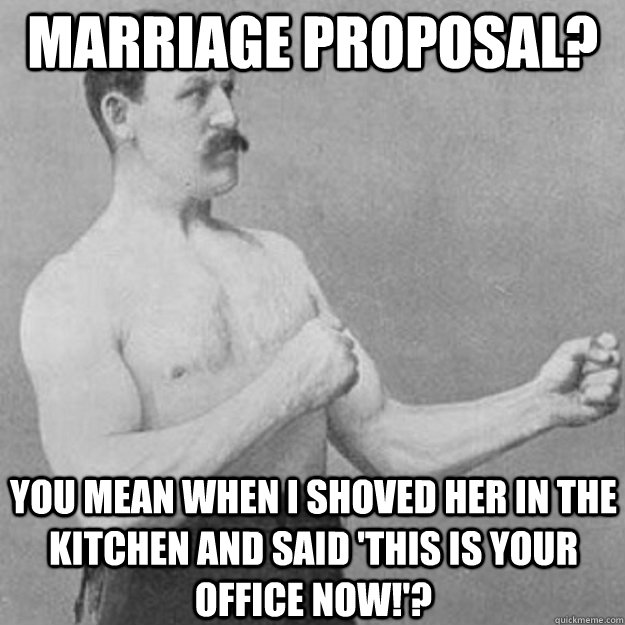 marriage proposal? You mean when I shoved her in the kitchen and said 'This is your office now!'? - marriage proposal? You mean when I shoved her in the kitchen and said 'This is your office now!'?  overly manly man