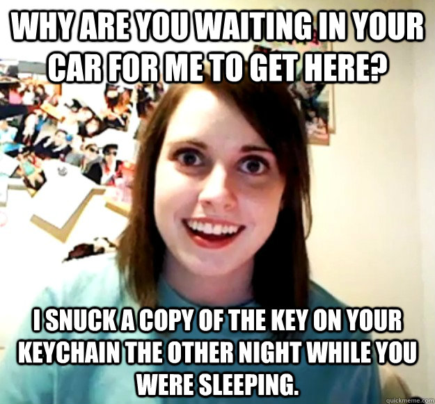 Why are you waiting in your car for me to get here? I snuck a copy of the key on your keychain the other night while you were sleeping.  Overly Attached Girlfriend