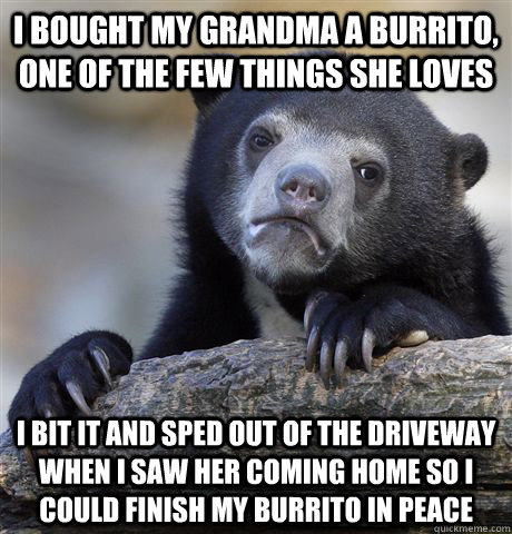 i bought my grandma a burrito, one of the few things she loves i bit it and sped out of the driveway when I saw her coming home so I could finish my burrito in peace - i bought my grandma a burrito, one of the few things she loves i bit it and sped out of the driveway when I saw her coming home so I could finish my burrito in peace  Confession Bear